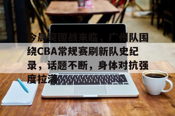 今晨突围战来临，广州队围绕CBA常规赛刷新队史纪录，话题不断，身体对抗强度拉满